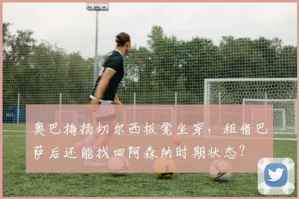 奥巴梅扬切尔西板凳坐穿，租借巴萨后还能找回阿森纳时期状态？