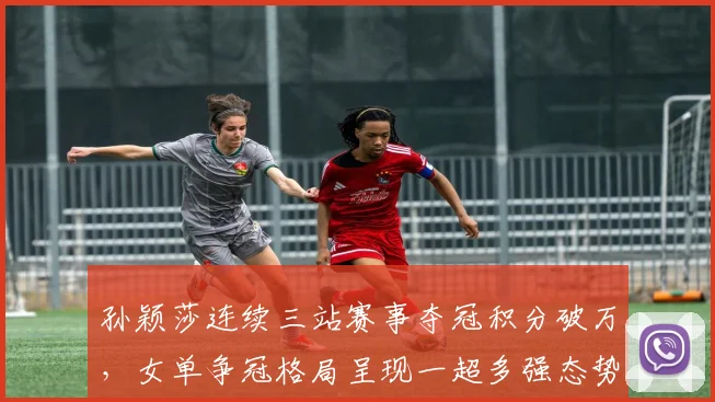 孙颖莎连续三站赛事夺冠积分破万，女单争冠格局呈现一超多强态势