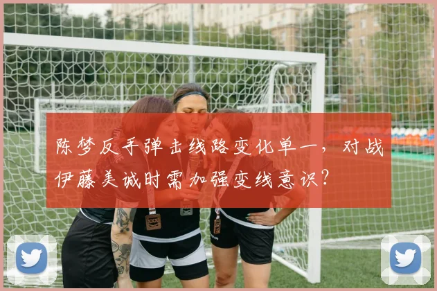 陈梦反手弹击线路变化单一，对战伊藤美诚时需加强变线意识？
