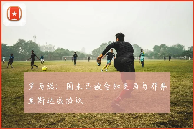 罗马诺:国米已被告知皇马与邓弗里斯达成协议